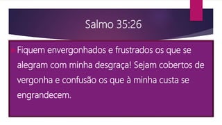 Salmo 35:26
Fiquem envergonhados e frustrados os que se
alegram com minha desgraça! Sejam cobertos de
vergonha e confusão os que à minha custa se
engrandecem.
 