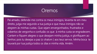 Oremos
 Pai amado, defende-me contra os meus inimigos, levanta-te em meu
direito, julga-me segundo a tua justiça e que meus inimigos não se
alegrem às minhas custas. Que sejam envergonhados, frustrados e
cobertos de vergonha e confusão os que à minha custa se engradecem.
Cantem e fiquem alegres o que desejam minha justiça, e glorifiquem ao
Senhor, pois tu desejas a paz (o shalom ) aos teus servos. Minha boca te
louvará por tua justiça todos os dias e minha vida. Amém.
 