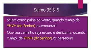 Salmo 35:5-6
Sejam como palha ao vento, quando o anjo de
YHVH (do Senhor) os empurrar!
Que seu caminho seja escuro e deslizante, quando
o anjo de YHVH (do Senhor) os perseguir!
 