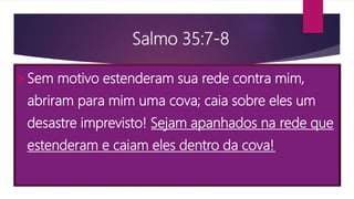 Salmo 35:7-8
Sem motivo estenderam sua rede contra mim,
abriram para mim uma cova; caia sobre eles um
desastre imprevisto! Sejam apanhados na rede que
estenderam e caiam eles dentro da cova!
 