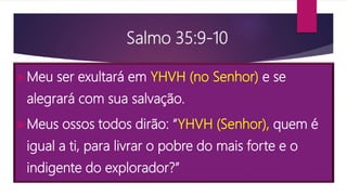 Salmo 35:9-10
Meu ser exultará em YHVH (no Senhor) e se
alegrará com sua salvação.
Meus ossos todos dirão: “YHVH (Senhor), quem é
igual a ti, para livrar o pobre do mais forte e o
indigente do explorador?”
 