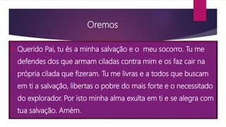  Querido Pai, tu és a minha salvação e o meu socorro. Tu me
defendes dos que armam ciladas contra mim e os faz cair na
própria cilada que fizeram. Tu me livras e a todos que buscam
em ti a salvação, libertas o pobre do mais forte e o necessitado
do explorador. Por isto minha alma exulta em ti e se alegra com
tua salvação. Amém.
Oremos
 