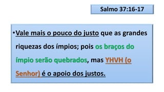 Salmo 37:16-17
•Vale mais o pouco do justo que as grandes
riquezas dos ímpios; pois os braços do
ímpio serão quebrados, mas YHVH (o
Senhor) é o apoio dos justos.
 