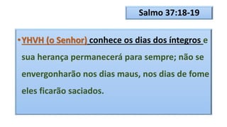 Salmo 37:18-19
•YHVH (o Senhor) conhece os dias dos íntegros e
sua herança permanecerá para sempre; não se
envergonharão nos dias maus, nos dias de fome
eles ficarão saciados.
 