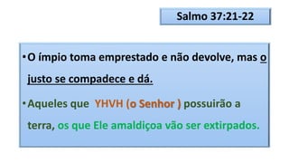 Salmo 37:21-22
•O ímpio toma emprestado e não devolve, mas o
justo se compadece e dá.
•Aqueles que YHVH (o Senhor ) possuirão a
terra, os que Ele amaldiçoa vão ser extirpados.
 