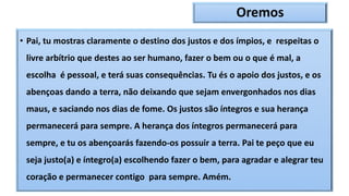 Oremos
• Pai, tu mostras claramente o destino dos justos e dos ímpios, e respeitas o
livre arbítrio que destes ao ser humano, fazer o bem ou o que é mal, a
escolha é pessoal, e terá suas consequências. Tu és o apoio dos justos, e os
abençoas dando a terra, não deixando que sejam envergonhados nos dias
maus, e saciando nos dias de fome. Os justos são íntegros e sua herança
permanecerá para sempre. A herança dos íntegros permanecerá para
sempre, e tu os abençoarás fazendo-os possuir a terra. Pai te peço que eu
seja justo(a) e íntegro(a) escolhendo fazer o bem, para agradar e alegrar teu
coração e permanecer contigo para sempre. Amém.
 
