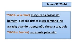 Salmo 37:23-24
•YHVH ( o Senhor) assegura os passos do
homem, eles são firmes e seu caminho lhe
agrada; quando tropeça não chega a cair, pois
YHVH (o Senhor) o sustenta pela mão.
 