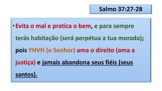 Salmo 37:27-28
•Evita o mal e pratica o bem, e para sempre
terás habitação (será perpétua a tua morada);
pois YHVH (o Senhor) ama o direito (ama a
justiça) e jamais abandona seus fiéis (seus
santos).
 