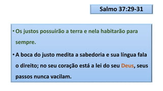 Salmo 37:29-31
• Os justos possuirão a terra e nela habitarão para
sempre.
• A boca do justo medita a sabedoria e sua língua fala
o direito; no seu coração está a lei do seu Deus, seus
passos nunca vacilam.
 