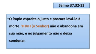 Salmo 37:32-33
•O ímpio espreita o justo e procura levá-lo à
morte. YHVH (o Senhor) não o abandona em
sua mão, e no julgamento não o deixa
condenar.
 