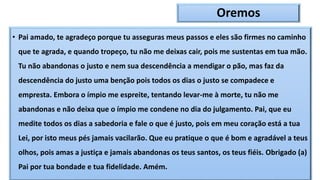 Oremos
• Pai amado, te agradeço porque tu asseguras meus passos e eles são firmes no caminho
que te agrada, e quando tropeço, tu não me deixas cair, pois me sustentas em tua mão.
Tu não abandonas o justo e nem sua descendência a mendigar o pão, mas faz da
descendência do justo uma benção pois todos os dias o justo se compadece e
empresta. Embora o ímpio me espreite, tentando levar-me à morte, tu não me
abandonas e não deixa que o ímpio me condene no dia do julgamento. Pai, que eu
medite todos os dias a sabedoria e fale o que é justo, pois em meu coração está a tua
Lei, por isto meus pés jamais vacilarão. Que eu pratique o que é bom e agradável a teus
olhos, pois amas a justiça e jamais abandonas os teus santos, os teus fiéis. Obrigado (a)
Pai por tua bondade e tua fidelidade. Amém.
 