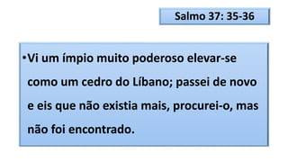 Salmo 37: 35-36
•Vi um ímpio muito poderoso elevar-se
como um cedro do Líbano; passei de novo
e eis que não existia mais, procurei-o, mas
não foi encontrado.
 
