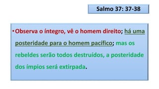 Salmo 37: 37-38
•Observa o íntegro, vê o homem direito; há uma
posteridade para o homem pacífico; mas os
rebeldes serão todos destruídos, a posteridade
dos ímpios será extirpada.
 