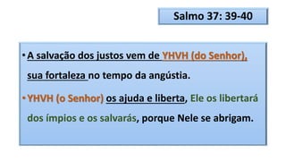Salmo 37: 39-40
•A salvação dos justos vem de YHVH (do Senhor),
sua fortaleza no tempo da angústia.
•YHVH (o Senhor) os ajuda e liberta, Ele os libertará
dos ímpios e os salvarás, porque Nele se abrigam.
 
