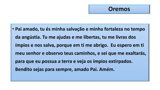Oremos
• Pai amado, tu és minha salvação e minha fortaleza no tempo
da angústia. Tu me ajudas e me libertas, tu me livras dos
ímpios e nos salva, porque em ti me abrigo. Eu espero em ti
meu senhor e observo teus caminhos, e sei que me exaltarás,
para que eu possua a terra e veja os ímpios extirpados.
Bendito sejas para sempre, amado Pai. Amém.
 