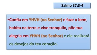 Salmo 37:3-4
•Confia em YHVH (no Senhor) e faze o bem,
habita na terra e vive tranquilo, põe tua
alegria em YHVH (no Senhor) e ele realizará
os desejos do teu coração.
 