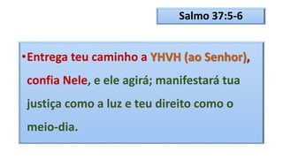 Salmo 37:5-6
•Entrega teu caminho a YHVH (ao Senhor),
confia Nele, e ele agirá; manifestará tua
justiça como a luz e teu direito como o
meio-dia.
 