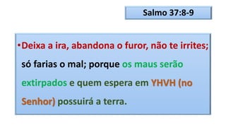Salmo 37:8-9
•Deixa a ira, abandona o furor, não te irrites;
só farias o mal; porque os maus serão
extirpados e quem espera em YHVH (no
Senhor) possuirá a terra.
 