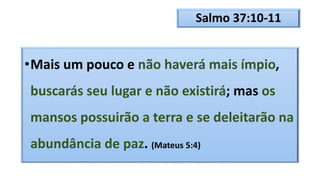 Salmo 37:10-11
•Mais um pouco e não haverá mais ímpio,
buscarás seu lugar e não existirá; mas os
mansos possuirão a terra e se deleitarão na
abundância de paz. (Mateus 5:4)
 