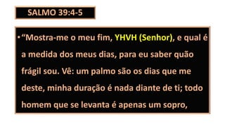SALMO 39:4-5
•“Mostra-me o meu fim, YHVH (Senhor), e qual é
a medida dos meus dias, para eu saber quão
frágil sou. Vê: um palmo são os dias que me
deste, minha duração é nada diante de ti; todo
homem que se levanta é apenas um sopro,
 