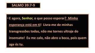 SALMO 39:7-9
•E agora, Senhor, o que posso esperar? Minha
esperança está em ti! Livra-me de minhas
transgressões todas, não me tornes ultraje do
insensato! Eu me calo, não abro a boca, pois quem
age és tu.
 