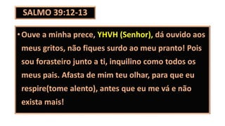 SALMO 39:12-13
•Ouve a minha prece, YHVH (Senhor), dá ouvido aos
meus gritos, não fiques surdo ao meu pranto! Pois
sou forasteiro junto a ti, inquilino como todos os
meus pais. Afasta de mim teu olhar, para que eu
respire(tome alento), antes que eu me vá e não
exista mais!
 
