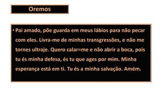 Oremos
• Pai amado, põe guarda em meus lábios para não pecar
com eles. Livra-me de minhas transgressões, e não me
tornes ultraje. Quero calar=me e não abrir a boca, pois
tu és minha defesa, és tu que ages por mim. Minha
esperança está em ti. Tu és a minha salvação. Amém.
 