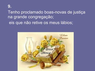 9.   Tenho proclamado boas-novas de justiça na grande congregação;  eis que não retive os meus lábios;  