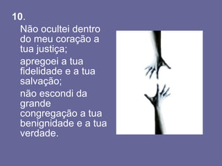 10 .  Não ocultei dentro do meu coração a tua justiça; apregoei a tua fidelidade e a tua salvação; não escondi da grande congregação a tua benignidade e a tua verdade. 