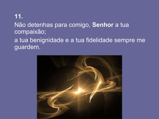 11.   Não detenhas para comigo,  Senhor  a tua compaixão;  a tua benignidade e a tua fidelidade sempre me guardem.  
