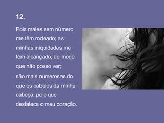 12.   Pois males sem número me têm rodeado; as minhas iniquidades me têm alcançado, de modo que não posso ver;  são mais numerosas do que os cabelos da minha cabeça, pelo que desfalece o meu coração.  