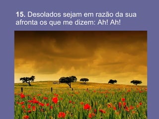 15.  Desolados sejam em razão da sua afronta os que me dizem: Ah! Ah!  