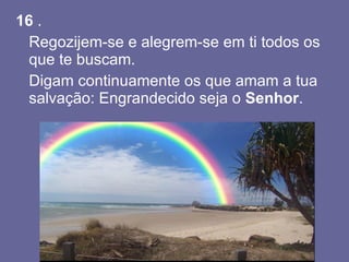 16  . Regozijem-se e alegrem-se em ti todos os que te buscam.  Digam continuamente os que amam a tua salvação: Engrandecido seja o  Senhor .  