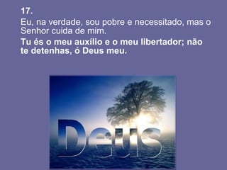 17.   Eu, na verdade, sou pobre e necessitado, mas o Senhor cuida de mim.  Tu és o meu auxílio e o meu libertador; não te detenhas, ó Deus meu.  