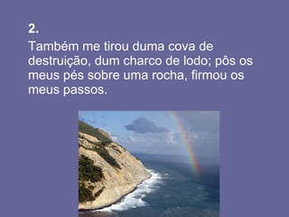 2.   Também me tirou duma cova de destruição, dum charco de lodo; pôs os meus pés sobre uma rocha, firmou os meus passos.  
