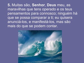 5.  Muitas são,  Senhor ,  Deus  meu, as maravilhas que tens operado e os teus pensamentos para connosco; ninguém há que se possa comparar a ti; eu quisera anunciá-los, e manifestá-los, mas são mais do que se podem contar.  