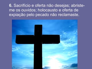 6.  Sacrifício e oferta não desejas; abriste-me os ouvidos; holocausto e oferta de expiação pelo pecado não reclamaste.  