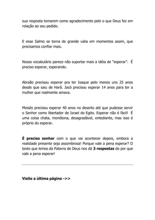 sua resposta tomarem como agradecimento pelo o que Deus fez em
relação ao seu pedido.
E esse Salmo se torna de grande valia em momentos assim, que
precisamos confiar mais.
Nosso vocabulário parece não suportar mais a idéia de “esperar”. É
preciso esperar, esperando.
Abraão precisou esperar pra ter Isaque pelo menos uns 25 anos
desde que saiu de Harã. Jacó precisou esperar 14 anos para ter a
mulher que realmente amava.
Moisés precisou esperar 40 anos no deserto até que pudesse servir
o Senhor como libertador de Israel do Egito. Esperar não é fácil! É
uma coisa chata, monótona, desagradável, entediante, mas isso é
próprio do esperar.
É preciso sonhar com o que vai acontecer depois, embora a
realidade presente seja assombrosa! Porque vale a pena esperar? O
texto que lemos da Palavra de Deus nos dá 3 respostas do por que
vale a pena esperar!
Visite a última página ->>
 