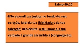 Salmo 40:10
•Não escondi tua justiça no fundo do meu
coração, falei da tua fidelidade e da tua
salvação; não ocultei o teu amor e a tua
verdade à grande assembleia (congregação).
 