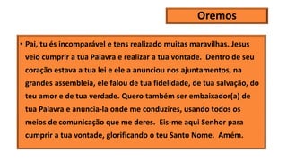 Oremos
• Pai, tu és incomparável e tens realizado muitas maravilhas. Jesus
veio cumprir a tua Palavra e realizar a tua vontade. Dentro de seu
coração estava a tua lei e ele a anunciou nos ajuntamentos, na
grandes assembleia, ele falou de tua fidelidade, de tua salvação, do
teu amor e de tua verdade. Quero também ser embaixador(a) de
tua Palavra e anuncia-la onde me conduzires, usando todos os
meios de comunicação que me deres. Eis-me aqui Senhor para
cumprir a tua vontade, glorificando o teu Santo Nome. Amém.
 