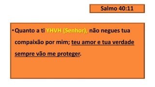 Salmo 40:11
•Quanto a ti YHVH (Senhor), não negues tua
compaixão por mim; teu amor e tua verdade
sempre vão me proteger.
 