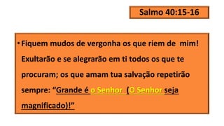 Salmo 40:15-16
•Fiquem mudos de vergonha os que riem de mim!
Exultarão e se alegrarão em ti todos os que te
procuram; os que amam tua salvação repetirão
sempre: “Grande é o Senhor (O Senhor seja
magnificado)!”
 