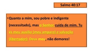 Salmo 40:17
•Quanto a mim, sou pobre e indigente
(necessitado), mas o Senhor cuida de mim. Tu
és meu auxílio (meu amparo) e salvação
(libertador); Deus meu, não demores!
 