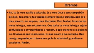 Oremos
• Pai, tu és meu auxílio e salvação, és o meu Deus e tens compaixão
de mim. Teu amor e tua verdade sempre vão me proteger, pois és o
meu socorro, me amparo, meu libertador. Vem Senhor, livrar-me de
meus inimigos, vem socorrer-me. Que todos os meus inimigos sejam
confundidos e envergonhados e recuem, e que exultem e se alegrem
em ti todos os que te procuram, os que amam a tua salvação. Que
comigo engrandeçam o teu nome, pois és admirável, grandioso e
excelente. Amém.
 