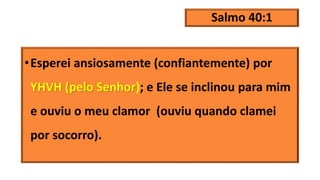 Salmo 40:1
•Esperei ansiosamente (confiantemente) por
YHVH (pelo Senhor); e Ele se inclinou para mim
e ouviu o meu clamor (ouviu quando clamei
por socorro).
 