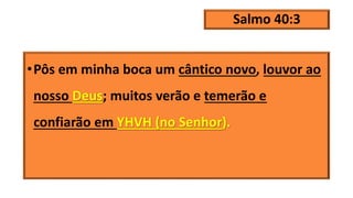 Salmo 40:3
•Pôs em minha boca um cântico novo, louvor ao
nosso Deus; muitos verão e temerão e
confiarão em YHVH (no Senhor).
 