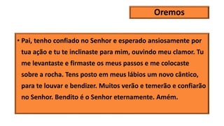 Oremos
• Pai, tenho confiado no Senhor e esperado ansiosamente por
tua ação e tu te inclinaste para mim, ouvindo meu clamor. Tu
me levantaste e firmaste os meus passos e me colocaste
sobre a rocha. Tens posto em meus lábios um novo cântico,
para te louvar e bendizer. Muitos verão e temerão e confiarão
no Senhor. Bendito é o Senhor eternamente. Amém.
 