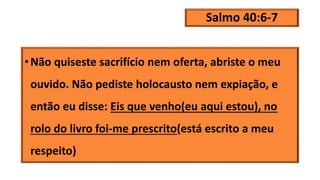 Salmo 40:6-7
•Não quiseste sacrifício nem oferta, abriste o meu
ouvido. Não pediste holocausto nem expiação, e
então eu disse: Eis que venho(eu aqui estou), no
rolo do livro foi-me prescrito(está escrito a meu
respeito)
 