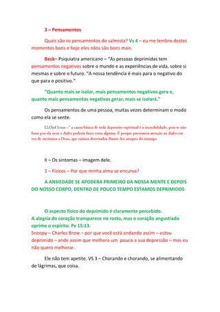 3 – Pensamentos

    Quais são os pensamentos do salmista? Vs 4 – eu me lembro destes
momentos bons e hoje eles nãos são bons mais.

      Beck– Psiquiatra americano – “As pessoas deprimidas tem
pensamentos negativos sobre o mundo e as experiências de vida, sobre si
mesmas e sobre o futuro. “A nossa tendência é mais para o negativo do
que para o positivo.“

     “Quanto mais se isolar, mais pensamentos negativos gera e,
quanto mais pensamentos negativos gerar, mais se isolará.”

     Os pensamentos de uma pessoa, muitas vezes determinam o modo
como ela se sente.




      II – Os sintomas – imagem dele.

      1 – Físicos – Por que minha alma se encurva?

    A ANSIEDADE SE APODERA PRIMEIRO DA NOSSA MENTE E DEPOIS
DO NOSSO CORPO, DENTRO DE POUCO TEMPO ESTAMOS DEPRIMIDOS



      O aspecto físico do deprimido é claramente percebido.
A alegria do coração transparece no rosto, mas o coração angustiado
oprime o espírito. Pv 15:13.
Snoopy – Charles Brow – por que você está andando assim – estou
deprimido – ande assim que melhora um pouco a sua depressão – mas eu
não quero melhorar.

      Ele não tem apetite. VS 3 – Chorando e chorando, se alimentando
de lágrimas, que coisa.
 