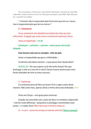 “ o homem não é responsável pela fisionomia que tem ao nascer,
mas é responsável pela que tem ao morrer.”

      2 – Emocionais

      O seu emocional está abaladíssimo diante das lutas que tem
enfrentado. A ligação que existe entre o emocional espiritual e físico.

      Ossos esmigalhados – Vs 10

     Catadupas – cachoeira – catarata – estou quase morrendo
afogado.

      Este homem está com as emoções a flor da pele.

      Sente a incapacidade que gera a infelicidade –

      O salmista está desta maneira – o que posso fazer diante disto?

      Jó 6:11; 13 – Por que esperar se já não tenho forças? Por que
prolongar a vida se o meu fim é certo? Jamais haverá socorro para mim;
foram afastados de mim os meus recursos.



     3 – Espirituais
     Eu conduziao povo de Deus ao louvor VS 4; e agora estou desta
maneira. Não canto mais, apenas choro a minha alma está atribulada. VS 6


      Sinto sem forças – sem graça para continuar.

       O poder da comunhão com o povo de Deus no combate a depressão
– isto faz muita diferença – psiquiatras e psicólogos recomendam estar
juntos – o criador disse: Não é bom que o homem esteja só.

      III – A cura – como ela começa na vida do salmista?“Para e começa”
 
